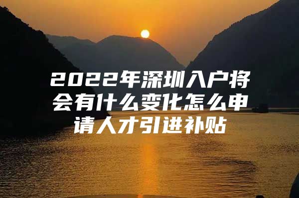 2022年深圳入户将会有什么变化怎么申请人才引进补贴