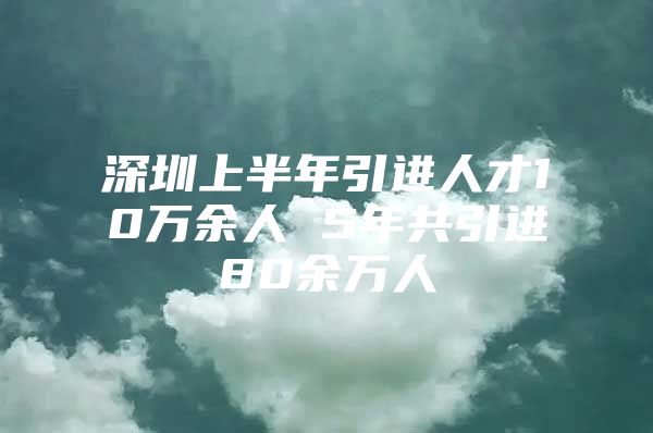 深圳上半年引进人才10万余人 5年共引进80余万人