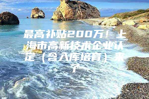 最高补贴200万！上海市高新技术企业认定（含入库培育）来了