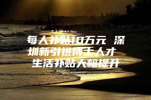 每人补贴10万元 深圳新引进博士人才 生活补贴大幅提升