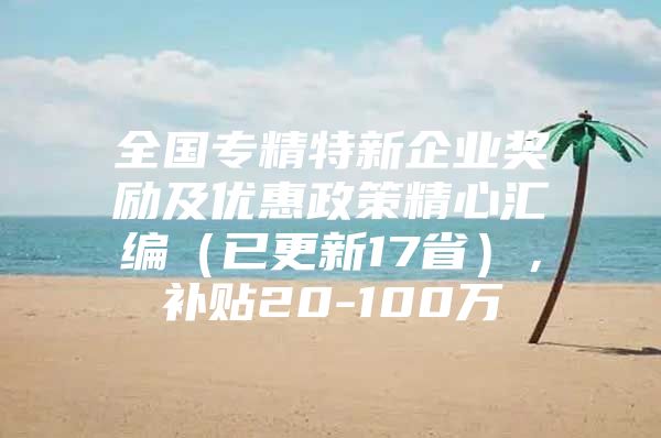 全国专精特新企业奖励及优惠政策精心汇编（已更新17省），补贴20-100万