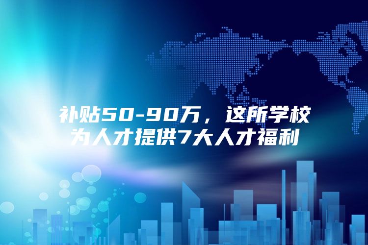 补贴50-90万，这所学校为人才提供7大人才福利