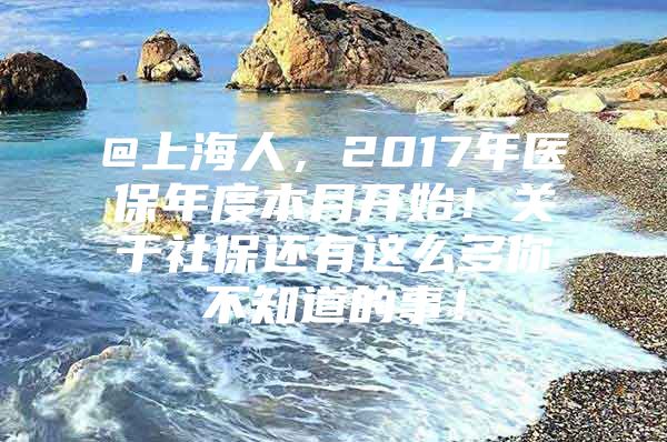 @上海人，2017年医保年度本月开始！关于社保还有这么多你不知道的事！