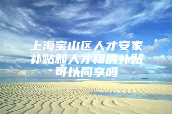 上海宝山区人才安家补贴和人才租房补贴可以同享吗