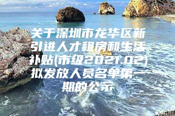 关于深圳市龙华区新引进人才租房和生活补贴(市级2021.02)拟发放人员名单第一期的公示