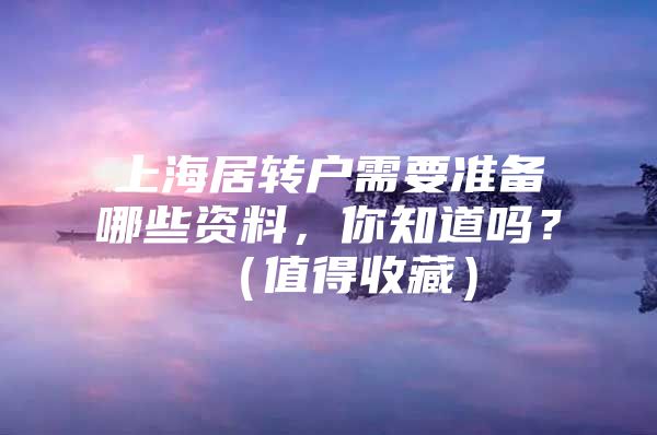 上海居转户需要准备哪些资料，你知道吗？（值得收藏）