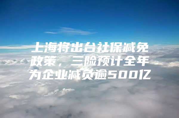 上海将出台社保减免政策，三险预计全年为企业减负逾500亿