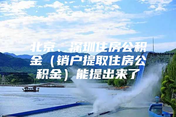 北京、深圳住房公积金（销户提取住房公积金）能提出来了