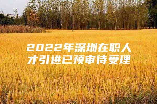 2022年深圳在职人才引进已预审待受理