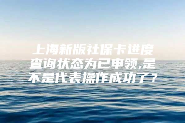 上海新版社保卡进度查询状态为已申领,是不是代表操作成功了？