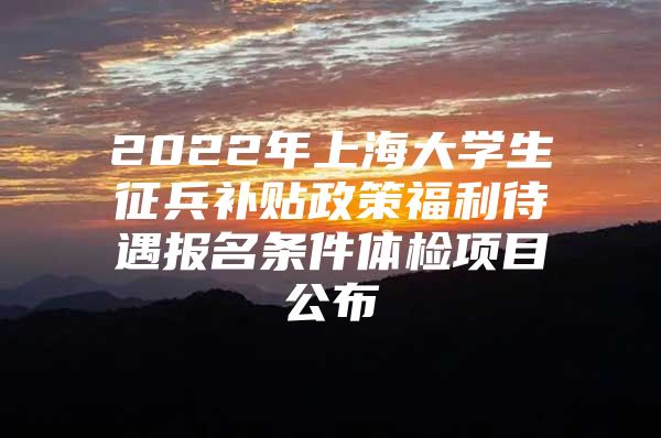 2022年上海大学生征兵补贴政策福利待遇报名条件体检项目公布