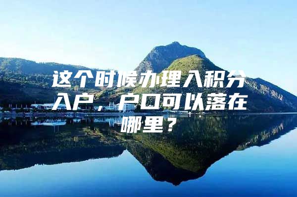 这个时候办理入积分入户，户口可以落在哪里？