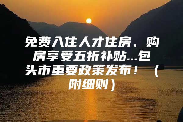 免费入住人才住房、购房享受五折补贴...包头市重要政策发布！（附细则）