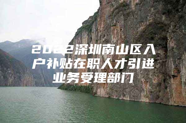 2022深圳南山区入户补贴在职人才引进业务受理部门