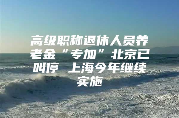 高级职称退休人员养老金“专加”北京已叫停 上海今年继续实施