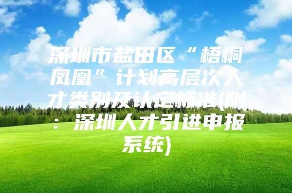 深圳市盐田区“梧桐凤凰”计划高层次人才类别及认定标准(附：深圳人才引进申报系统)