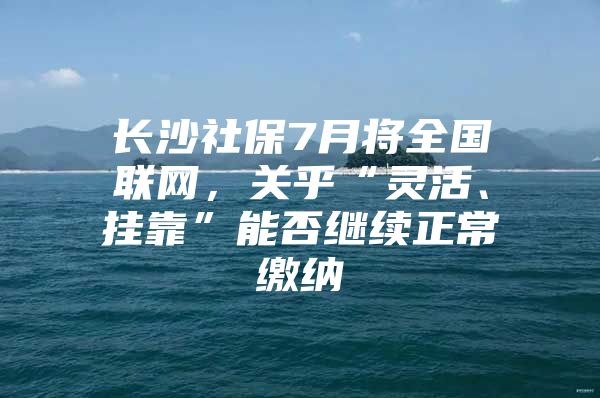 长沙社保7月将全国联网，关乎“灵活、挂靠”能否继续正常缴纳