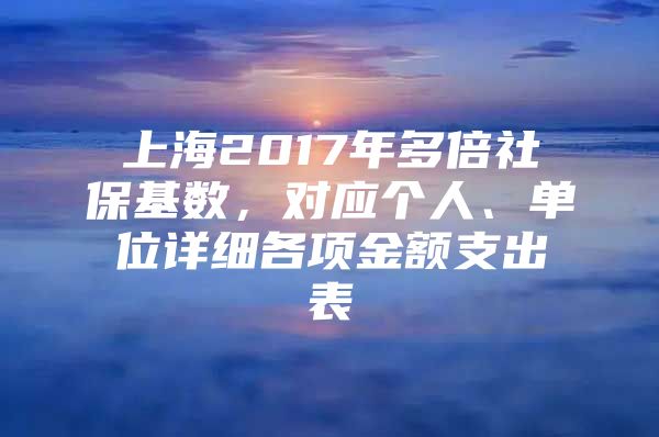 上海2017年多倍社保基数，对应个人、单位详细各项金额支出表