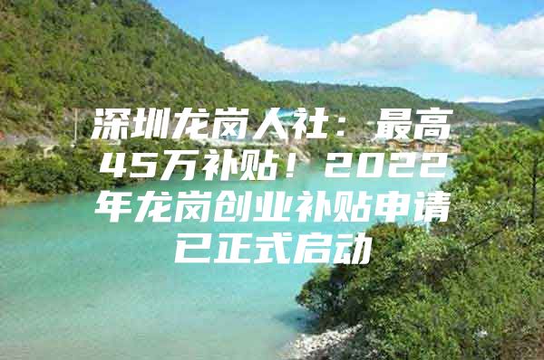 深圳龙岗人社：最高45万补贴！2022年龙岗创业补贴申请已正式启动