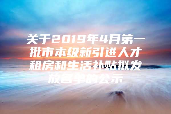 关于2019年4月第一批市本级新引进人才租房和生活补贴拟发放名单的公示