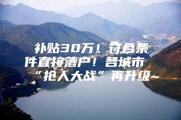 补贴30万！符合条件直接落户！各城市“抢人大战”再升级~