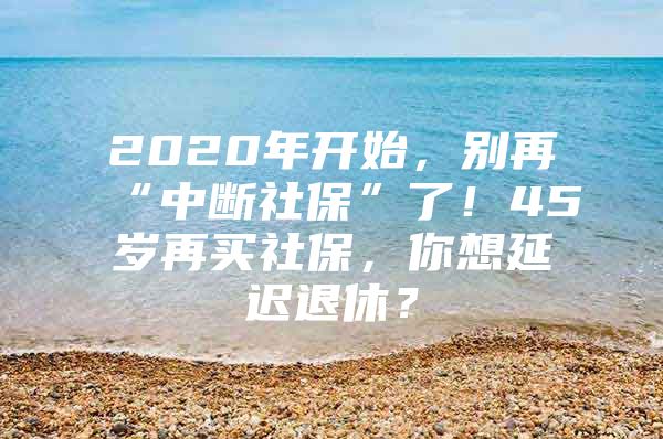 2020年开始，别再“中断社保”了！45岁再买社保，你想延迟退休？