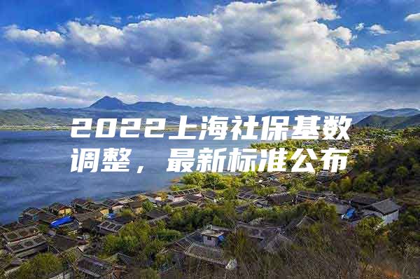 2022上海社保基数调整，最新标准公布