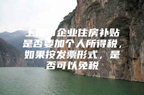 上海市企业住房补贴是否要加个人所得税，如果按发票形式，是否可以免税