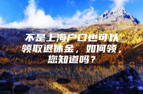 不是上海户口也可以领取退休金，如何领，您知道吗？