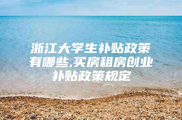 浙江大学生补贴政策有哪些,买房租房创业补贴政策规定