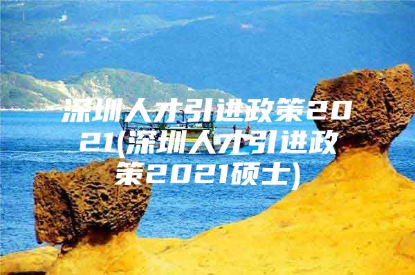 深圳人才引进政策2021(深圳人才引进政策2021硕士)