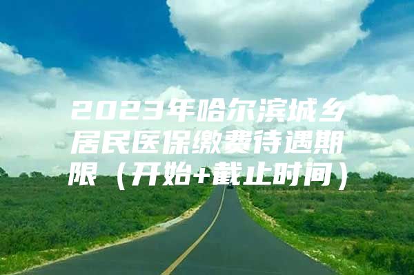 2023年哈尔滨城乡居民医保缴费待遇期限（开始+截止时间）