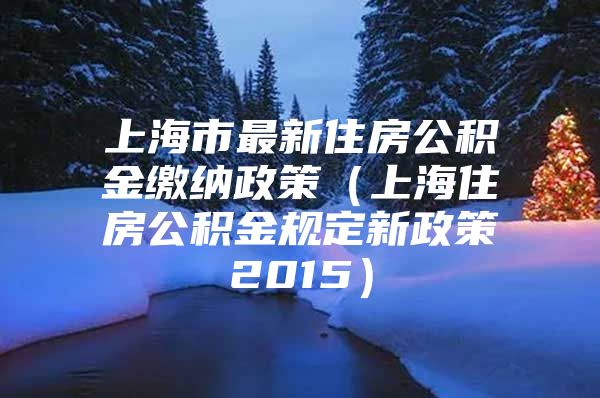 上海市最新住房公积金缴纳政策（上海住房公积金规定新政策2015）