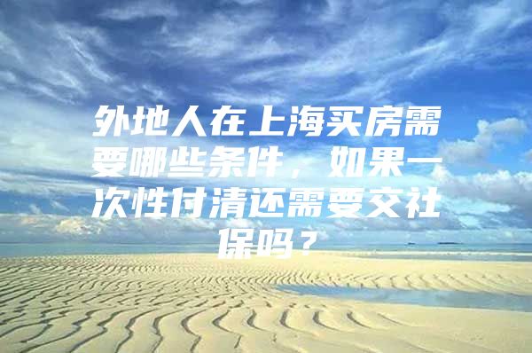 外地人在上海买房需要哪些条件，如果一次性付清还需要交社保吗？