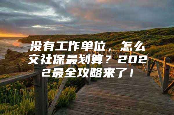 没有工作单位，怎么交社保最划算？2022最全攻略来了！