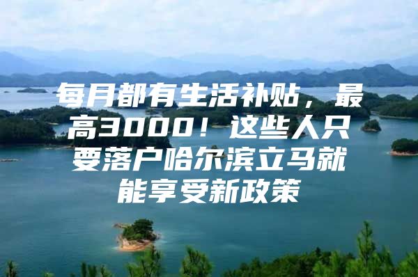 每月都有生活补贴，最高3000！这些人只要落户哈尔滨立马就能享受新政策