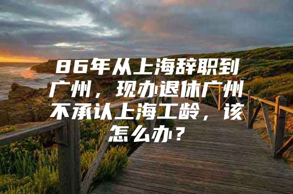 86年从上海辞职到广州，现办退休广州不承认上海工龄，该怎么办？