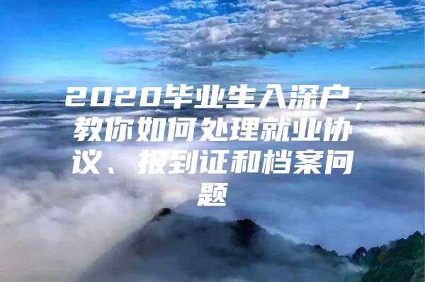 2020毕业生入深户，教你如何处理就业协议、报到证和档案问题