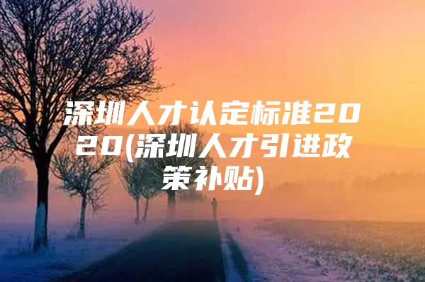 深圳人才认定标准2020(深圳人才引进政策补贴)