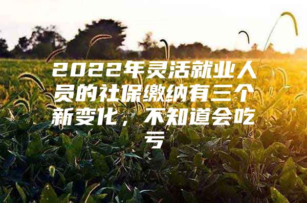 2022年灵活就业人员的社保缴纳有三个新变化，不知道会吃亏