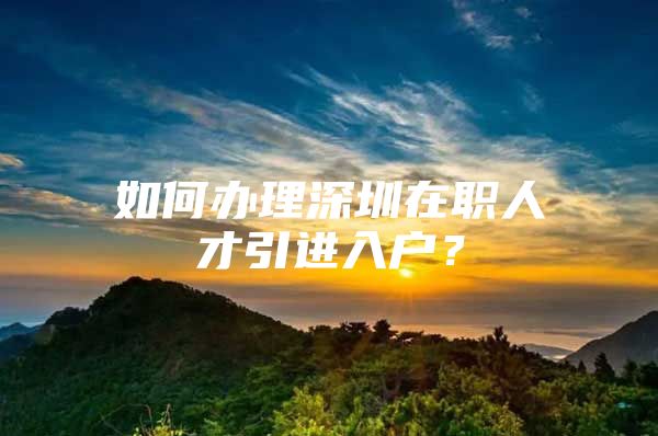 如何办理深圳在职人才引进入户？