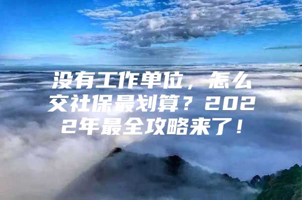 没有工作单位，怎么交社保最划算？2022年最全攻略来了！