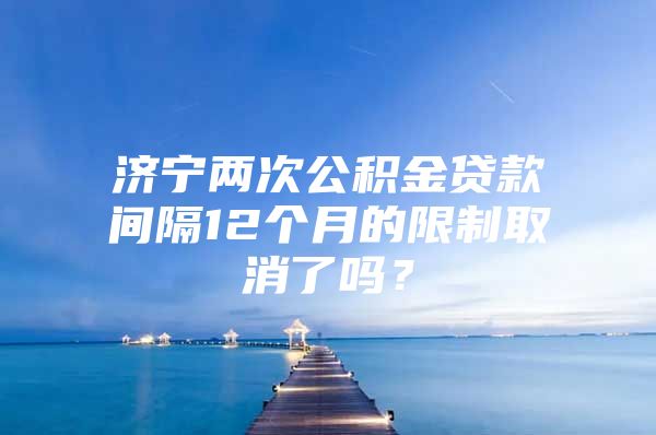 济宁两次公积金贷款间隔12个月的限制取消了吗？