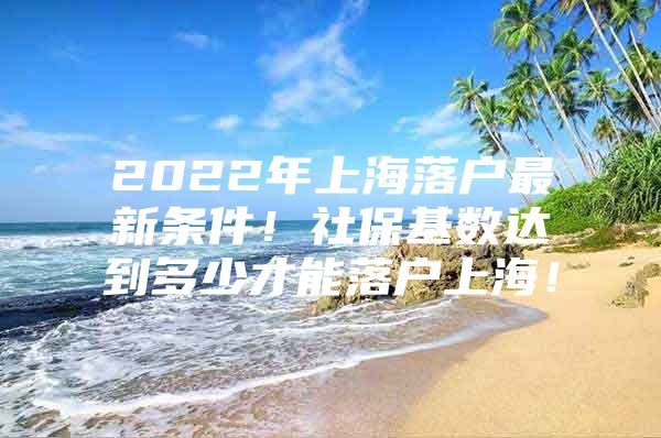 2022年上海落户最新条件！社保基数达到多少才能落户上海！