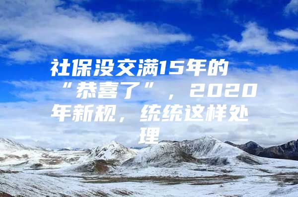 社保没交满15年的“恭喜了”，2020年新规，统统这样处理