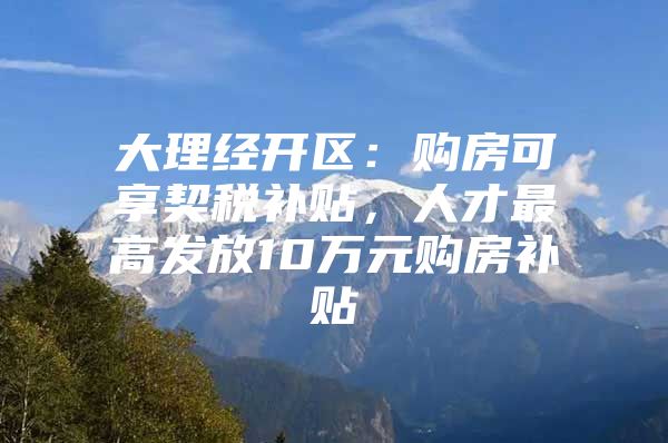 大理经开区：购房可享契税补贴，人才最高发放10万元购房补贴