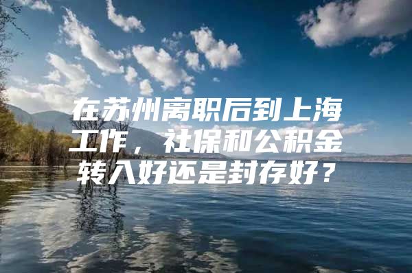 在苏州离职后到上海工作，社保和公积金转入好还是封存好？