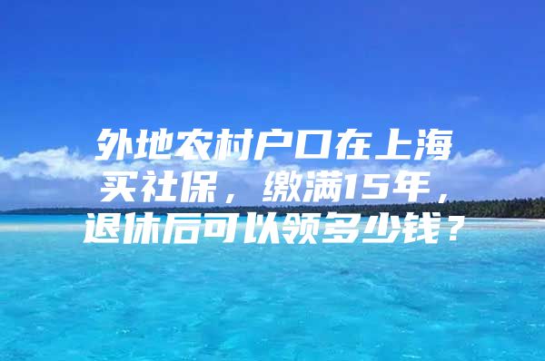 外地农村户口在上海买社保，缴满15年，退休后可以领多少钱？