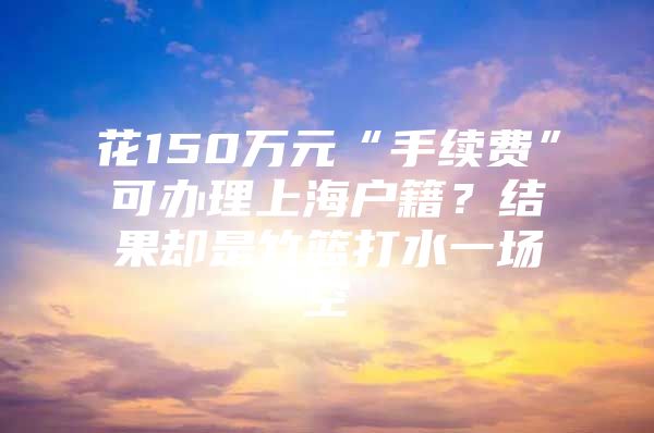 花150万元“手续费”可办理上海户籍？结果却是竹篮打水一场空