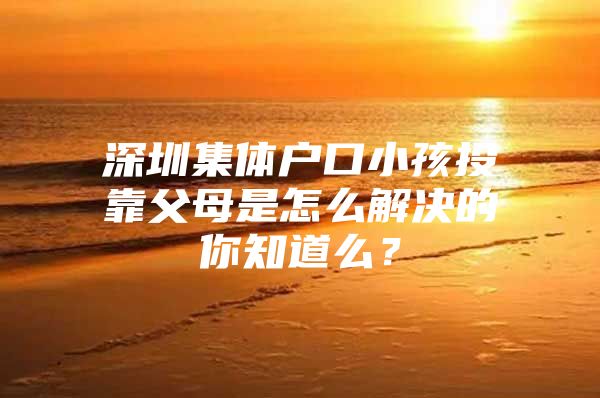 深圳集体户口小孩投靠父母是怎么解决的你知道么？